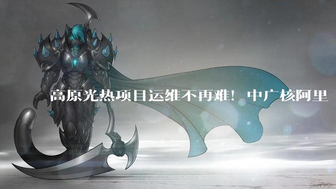 高原光热项目运维不再难！中广核阿里“零碳”光储热电示范项目仿真系统硬核上线_光伏发电站_供暖