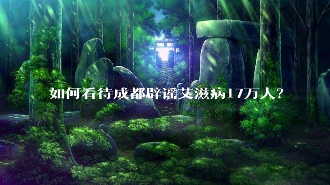 如何看待成都辟谣艾滋病17万人？